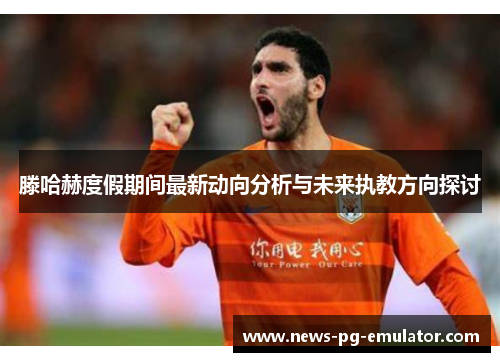 滕哈赫度假期间最新动向分析与未来执教方向探讨