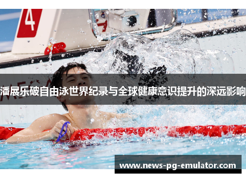 潘展乐破自由泳世界纪录与全球健康意识提升的深远影响 潘展乐破自由泳世界纪录与全球健康意识提升的深远影响