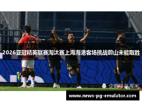 2026亚冠精英联赛淘汰赛上海海港客场挑战蔚山未能取胜 2026亚冠精英联赛淘汰赛上海海港客场挑战蔚山未能取胜