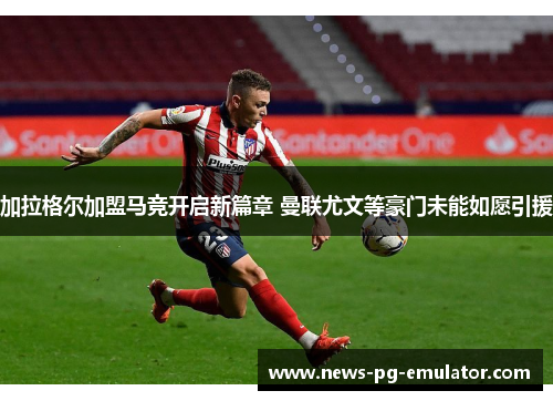 加拉格尔加盟马竞开启新篇章 曼联尤文等豪门未能如愿引援 加拉格尔加盟马竞开启新篇章 曼联尤文等豪门未能如愿引援