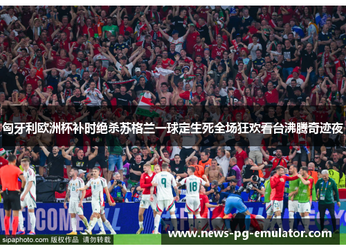 匈牙利欧洲杯补时绝杀苏格兰一球定生死全场狂欢看台沸腾奇迹夜