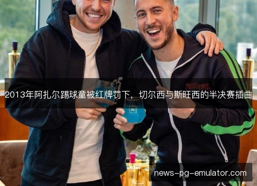 2013年阿扎尔踢球童被红牌罚下，切尔西与斯旺西的半决赛插曲